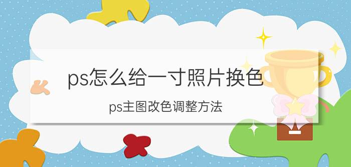 ps怎么给一寸照片换色 ps主图改色调整方法？